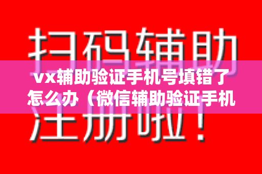 vx辅助验证手机号填错了怎么办（微信辅助验证手机号填错了）