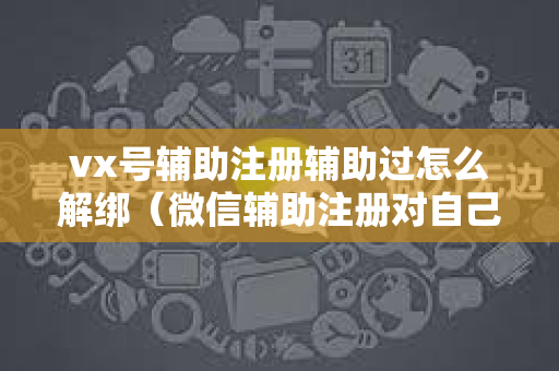 vx号辅助注册辅助过怎么解绑（微信辅助注册对自己有什么影响怎么取消）