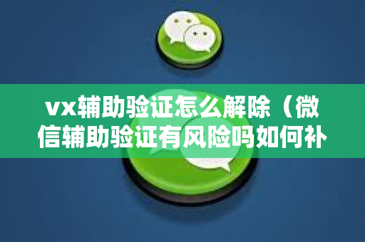 vx辅助验证怎么解除（微信辅助验证有风险吗如何补救）